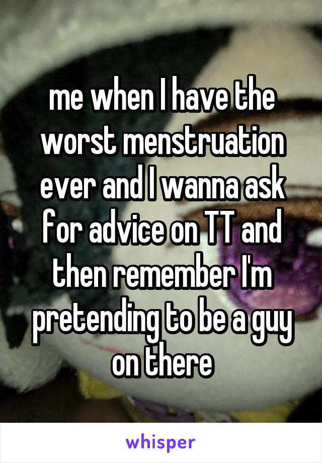 me when I have the worst menstruation ever and I wanna ask for advice on TT and then remember I'm pretending to be a guy on there