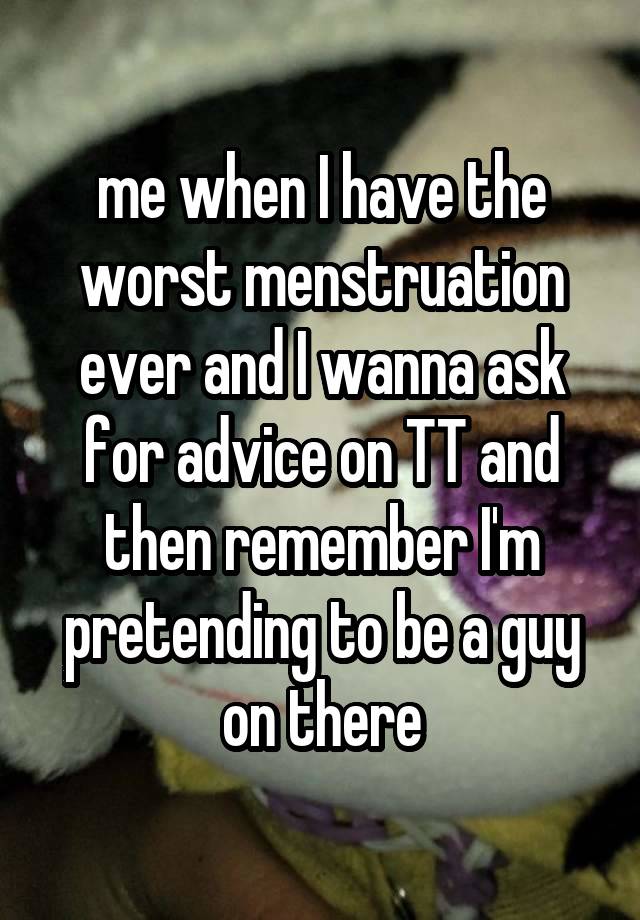 me when I have the worst menstruation ever and I wanna ask for advice on TT and then remember I'm pretending to be a guy on there