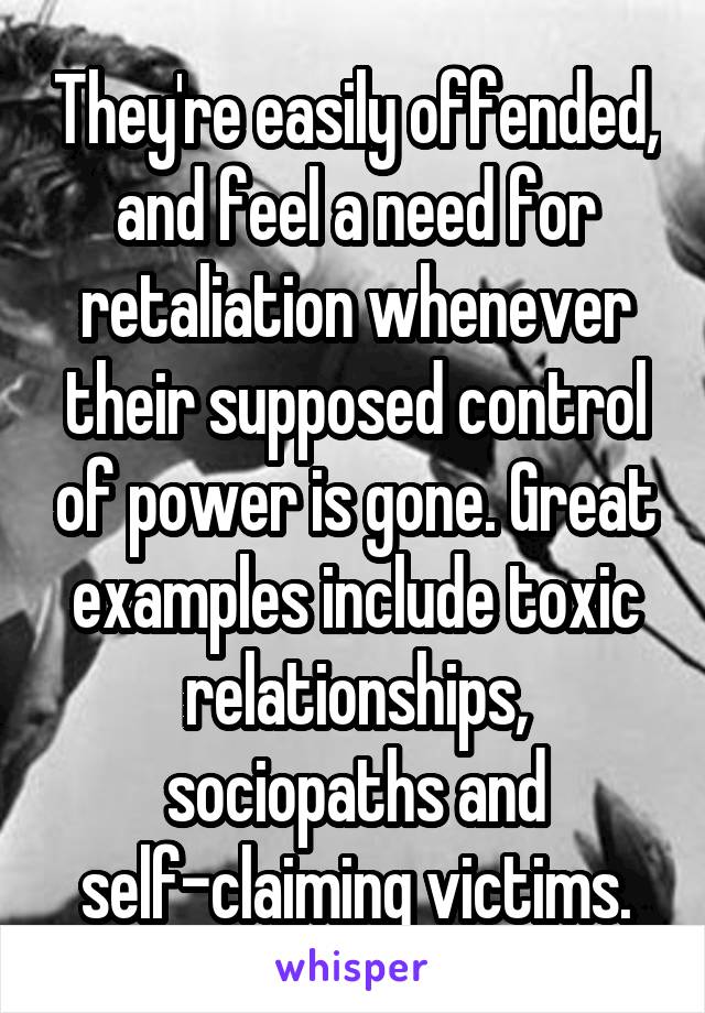 They're easily offended, and feel a need for retaliation whenever their supposed control of power is gone. Great examples include toxic relationships, sociopaths and self-claiming victims.