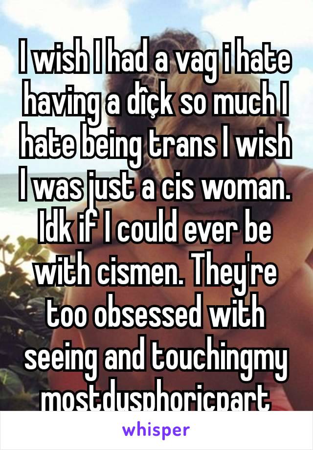 I wish I had a vag i hate having a dîçk so much I hate being trans I wish I was just a cis woman. Idk if I could ever be with cismen. They're too obsessed with seeing and touchingmy mostdysphoricpart