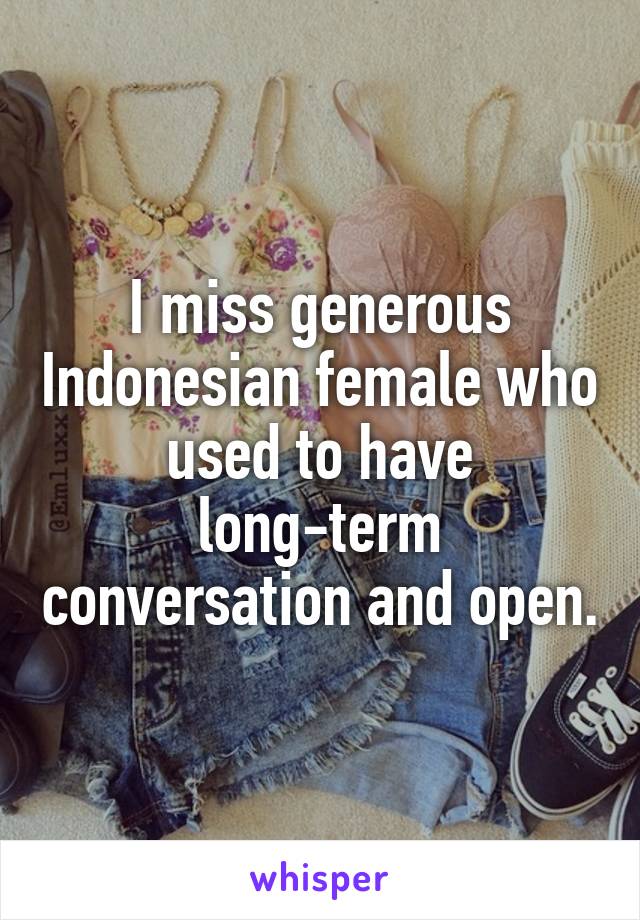 I miss generous Indonesian female who used to have long-term conversation and open.