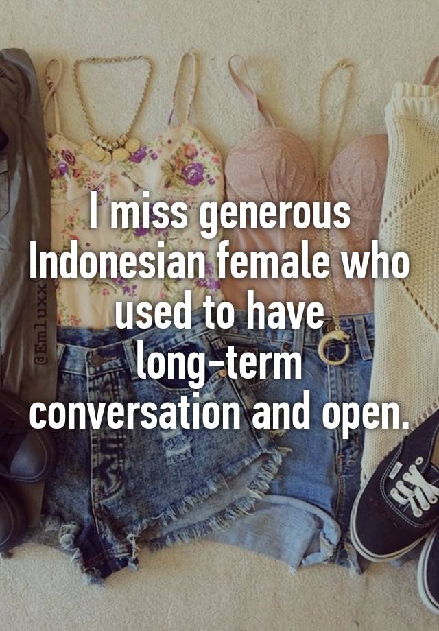 I miss generous Indonesian female who used to have long-term conversation and open.