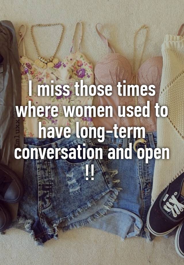 I miss those times where women used to have long-term conversation and open !! 