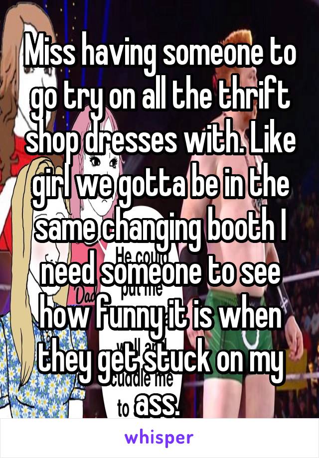 Miss having someone to go try on all the thrift shop dresses with. Like girl we gotta be in the same changing booth I need someone to see how funny it is when they get stuck on my ass. 