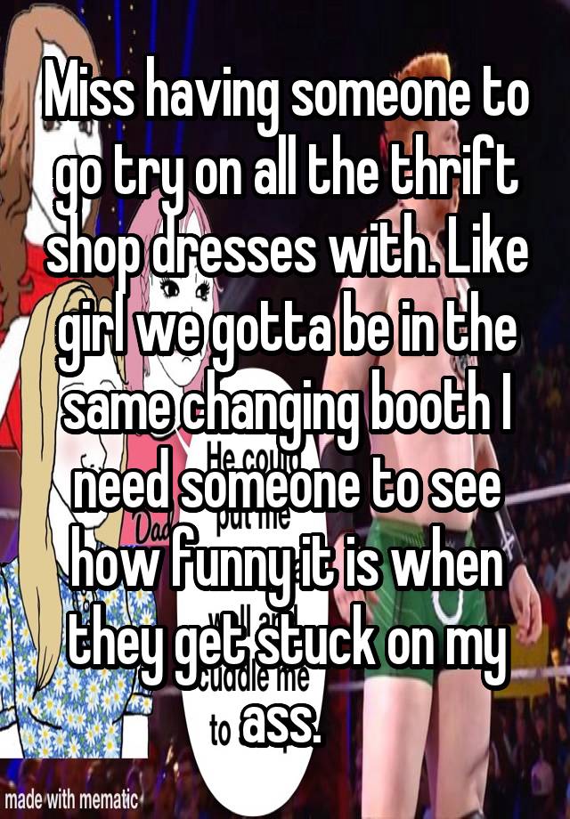 Miss having someone to go try on all the thrift shop dresses with. Like girl we gotta be in the same changing booth I need someone to see how funny it is when they get stuck on my ass. 