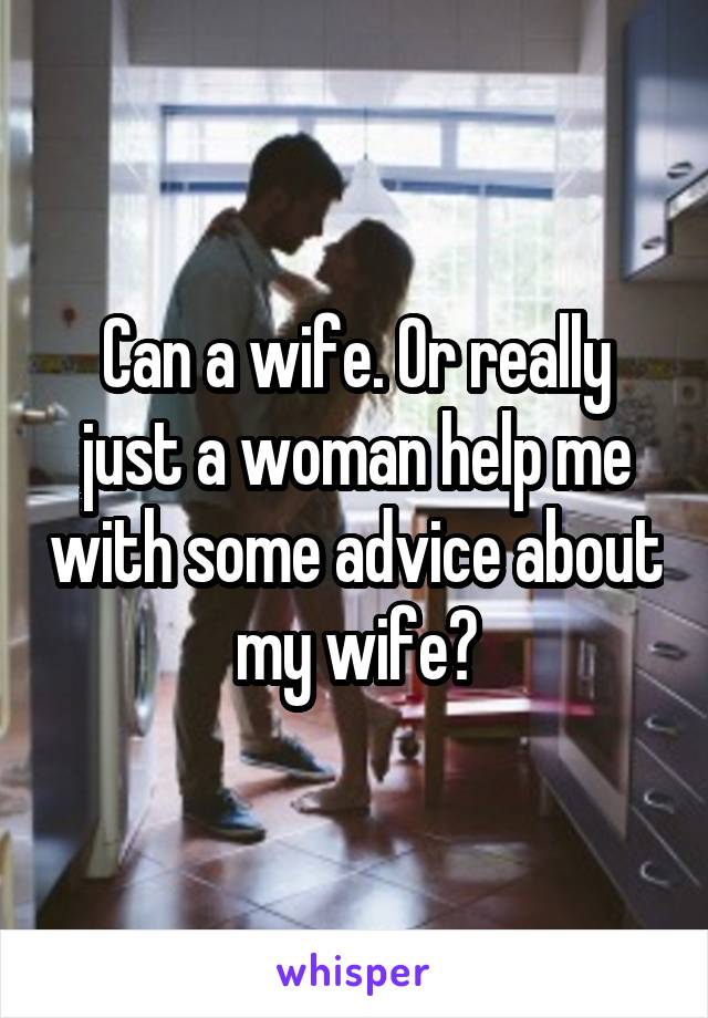 Can a wife. Or really just a woman help me with some advice about my wife?