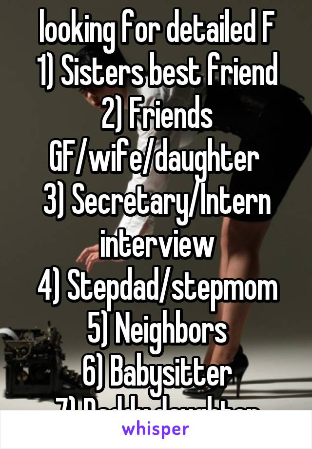 looking for detailed F
1) Sisters best friend
2) Friends GF/wife/daughter 
3) Secretary/Intern interview
4) Stepdad/stepmom
5) Neighbors
6) Babysitter
7) Daddy daughter