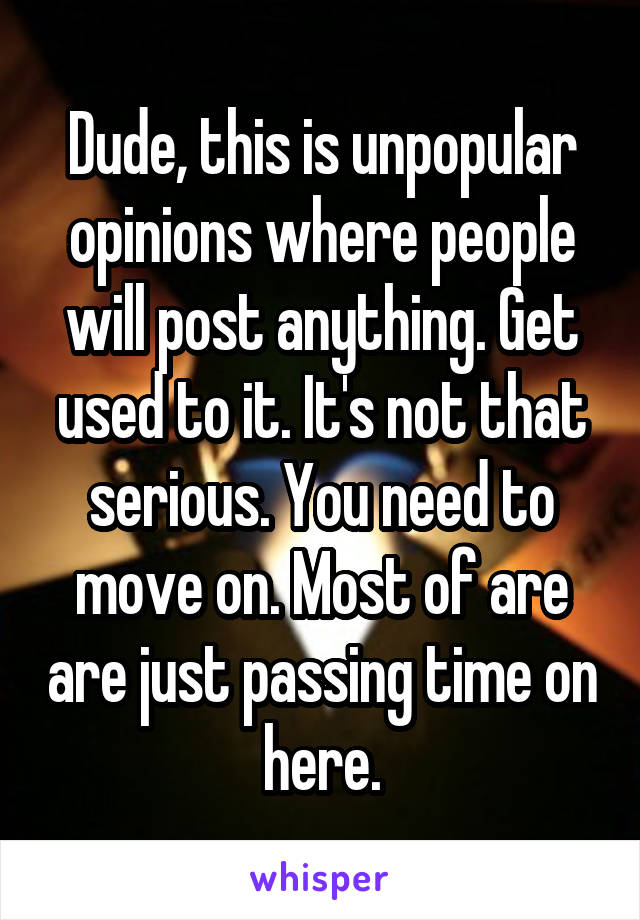 Dude, this is unpopular opinions where people will post anything. Get used to it. It's not that serious. You need to move on. Most of are are just passing time on here.