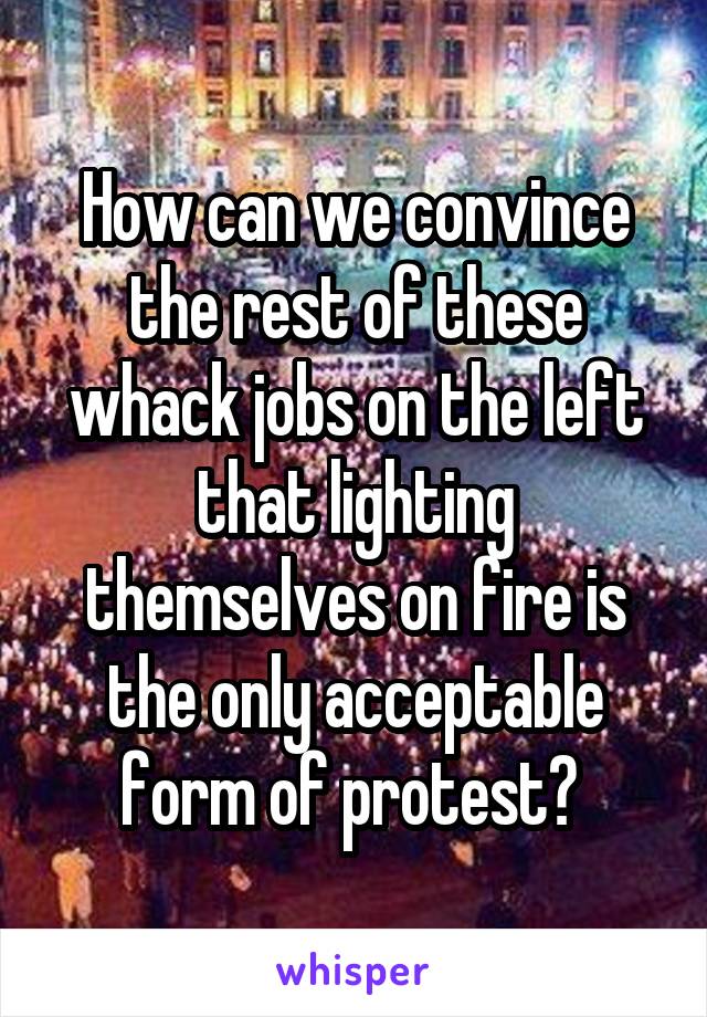 How can we convince the rest of these whack jobs on the left that lighting themselves on fire is the only acceptable form of protest? 