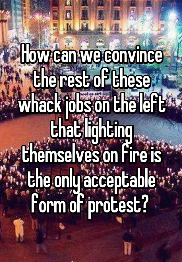 How can we convince the rest of these whack jobs on the left that lighting themselves on fire is the only acceptable form of protest? 