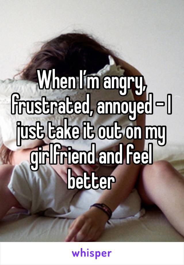 When I’m angry, frustrated, annoyed - I just take it out on my girlfriend and feel better 