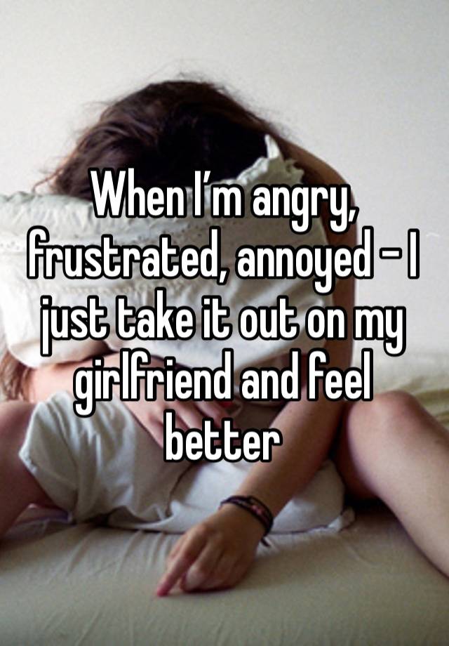 When I’m angry, frustrated, annoyed - I just take it out on my girlfriend and feel better 