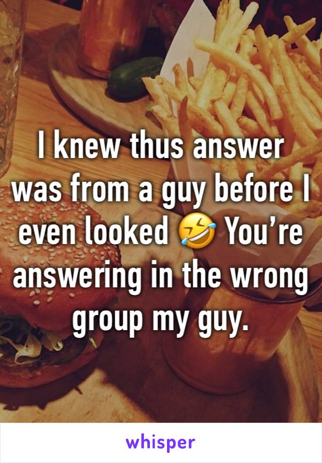 I knew thus answer was from a guy before I even looked 🤣 You’re answering in the wrong group my guy. 