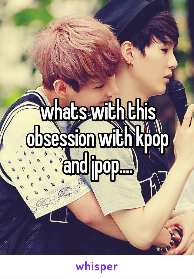 whats with this obsession with kpop and jpop....