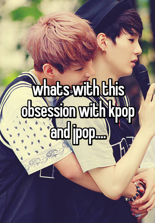 whats with this obsession with kpop and jpop....