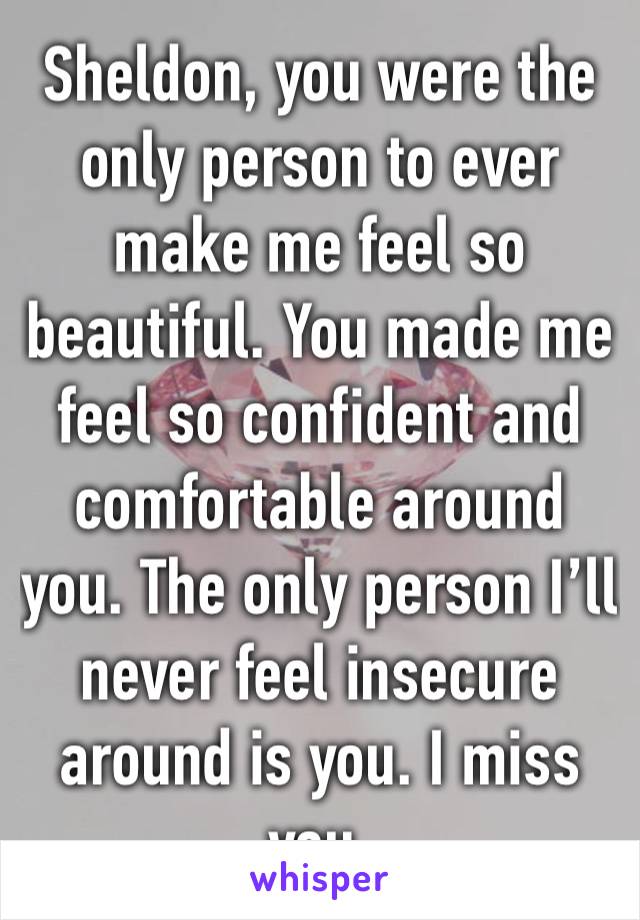 Sheldon, you were the only person to ever make me feel so beautiful. You made me feel so confident and comfortable around you. The only person I’ll never feel insecure around is you. I miss you.