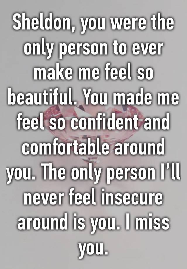 Sheldon, you were the only person to ever make me feel so beautiful. You made me feel so confident and comfortable around you. The only person I’ll never feel insecure around is you. I miss you.