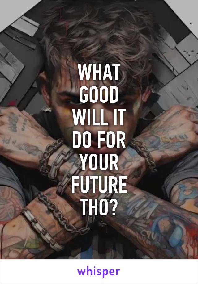 WHAT
GOOD
WILL IT
DO FOR
YOUR
FUTURE
THO?