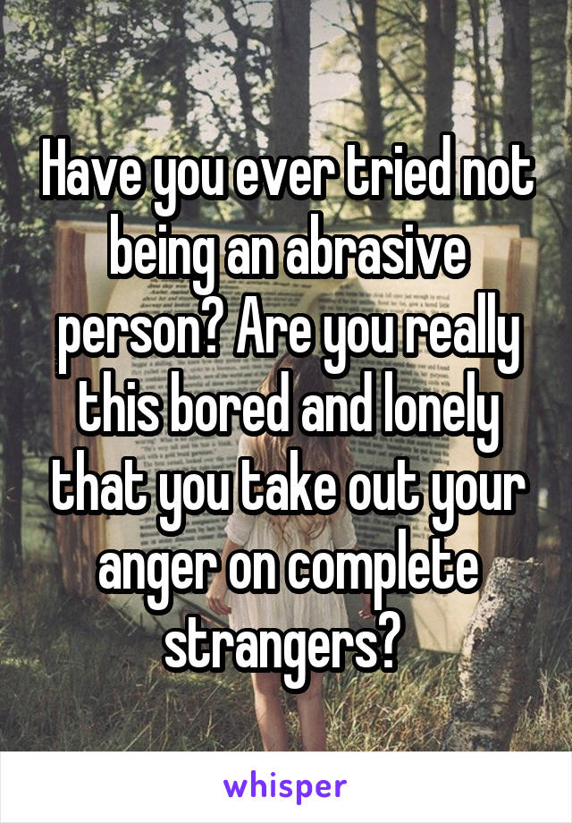 Have you ever tried not being an abrasive person? Are you really this bored and lonely that you take out your anger on complete strangers? 