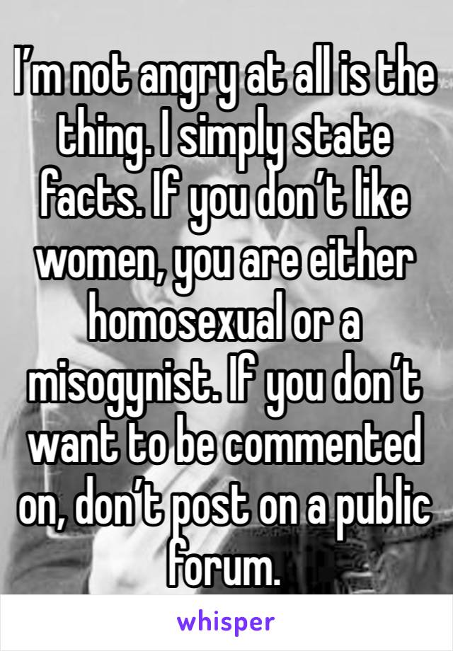 I’m not angry at all is the thing. I simply state facts. If you don’t like women, you are either homosexual or a misogynist. If you don’t want to be commented on, don’t post on a public forum.