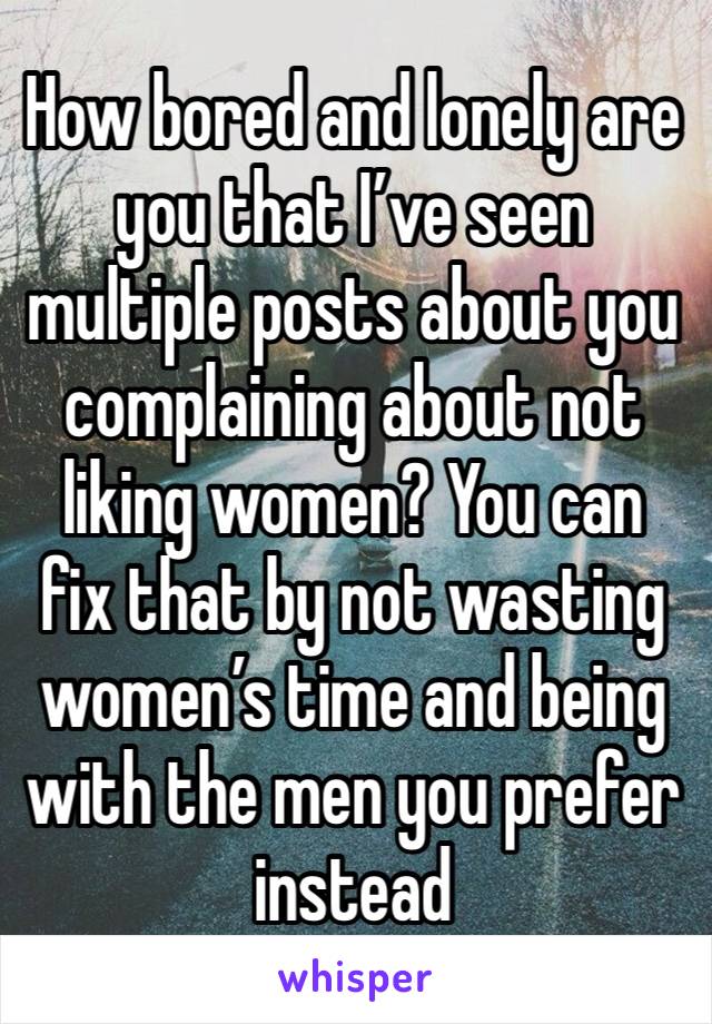 How bored and lonely are you that I’ve seen multiple posts about you complaining about not liking women? You can fix that by not wasting women’s time and being with the men you prefer instead 