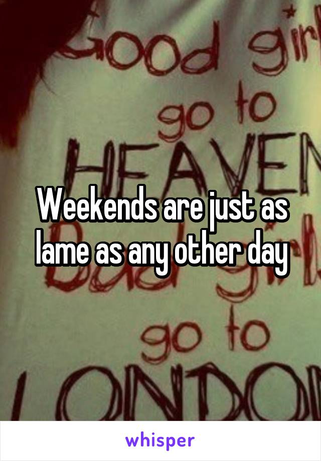 Weekends are just as lame as any other day