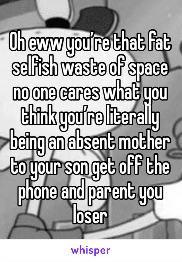 Oh eww you’re that fat selfish waste of space no one cares what you think you’re literally being an absent mother to your son get off the phone and parent you loser