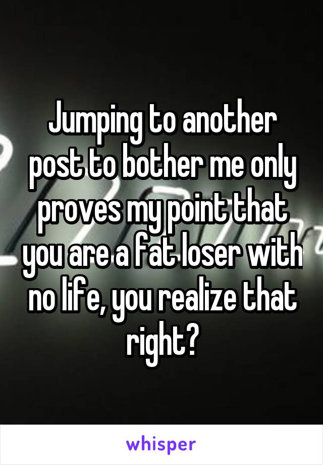 Jumping to another post to bother me only proves my point that you are a fat loser with no life, you realize that right?