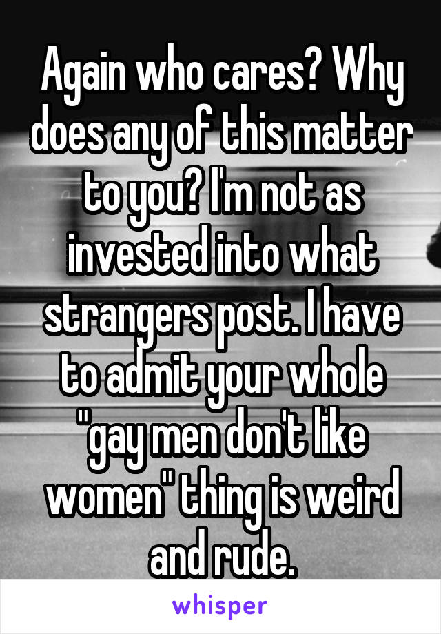 Again who cares? Why does any of this matter to you? I'm not as invested into what strangers post. I have to admit your whole "gay men don't like women" thing is weird and rude.