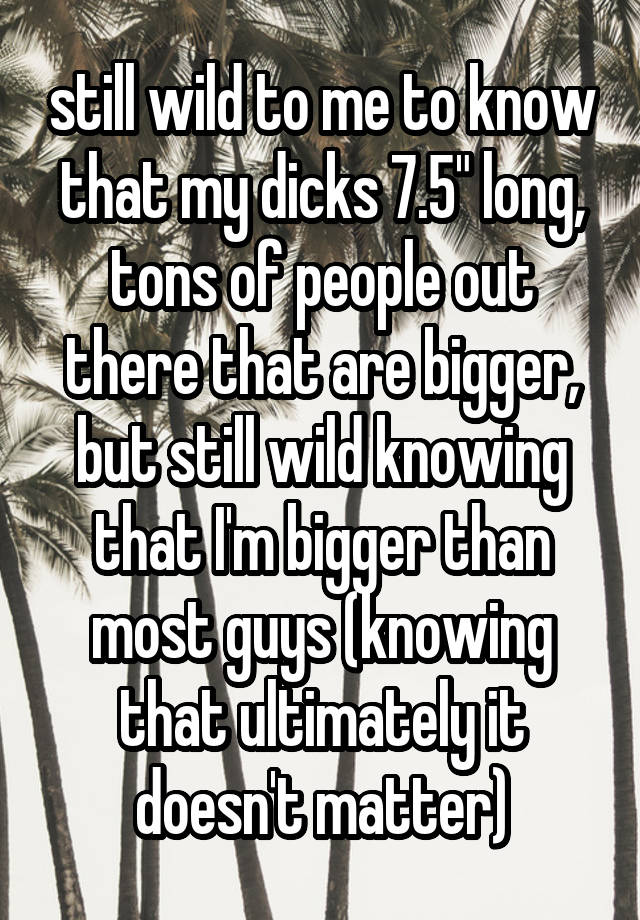 still wild to me to know that my dicks 7.5" long, tons of people out there that are bigger, but still wild knowing that I'm bigger than most guys (knowing that ultimately it doesn't matter)