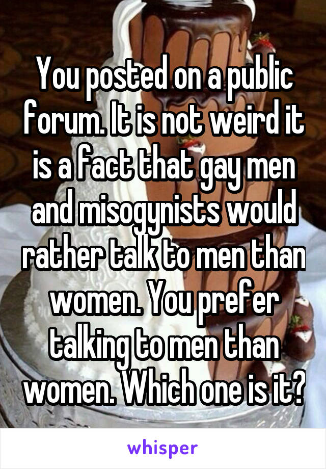 You posted on a public forum. It is not weird it is a fact that gay men and misogynists would rather talk to men than women. You prefer talking to men than women. Which one is it?