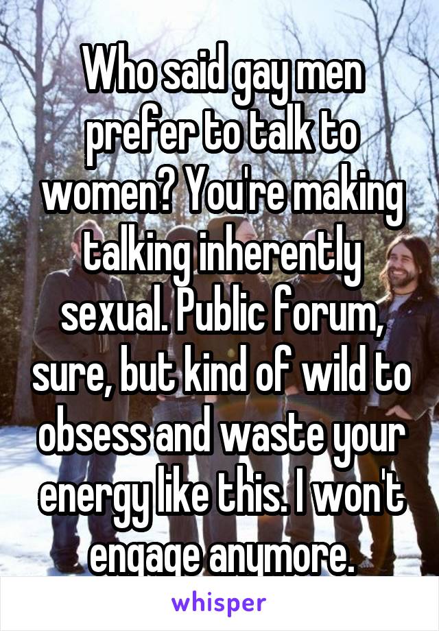 Who said gay men prefer to talk to women? You're making talking inherently sexual. Public forum, sure, but kind of wild to obsess and waste your energy like this. I won't engage anymore.