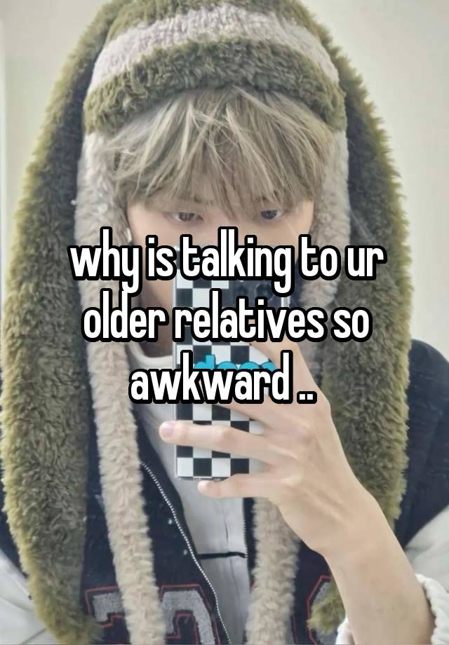 why is talking to ur older relatives so awkward .. 