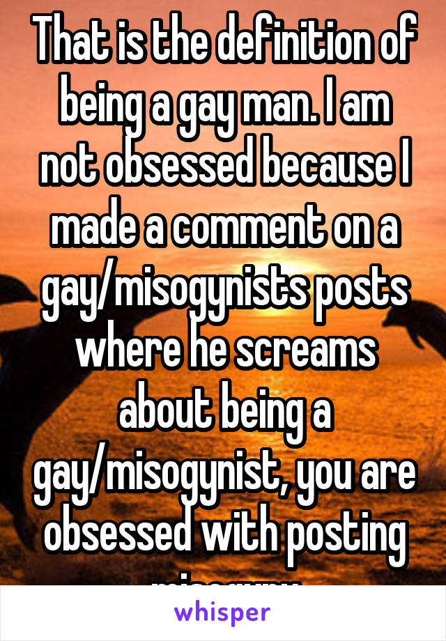 That is the definition of being a gay man. I am not obsessed because I made a comment on a gay/misogynists posts where he screams about being a gay/misogynist, you are obsessed with posting misogyny