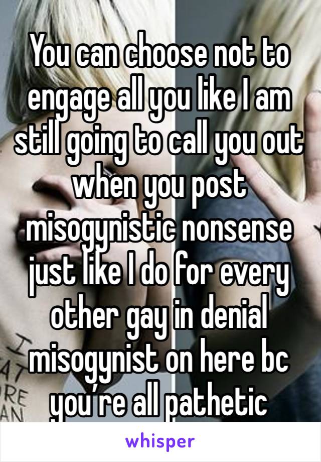 You can choose not to engage all you like I am still going to call you out when you post misogynistic nonsense just like I do for every other gay in denial misogynist on here bc you’re all pathetic