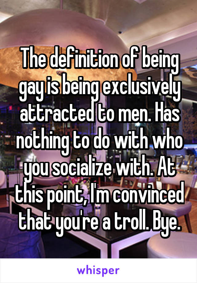 The definition of being gay is being exclusively attracted to men. Has nothing to do with who you socialize with. At this point, I'm convinced that you're a troll. Bye.