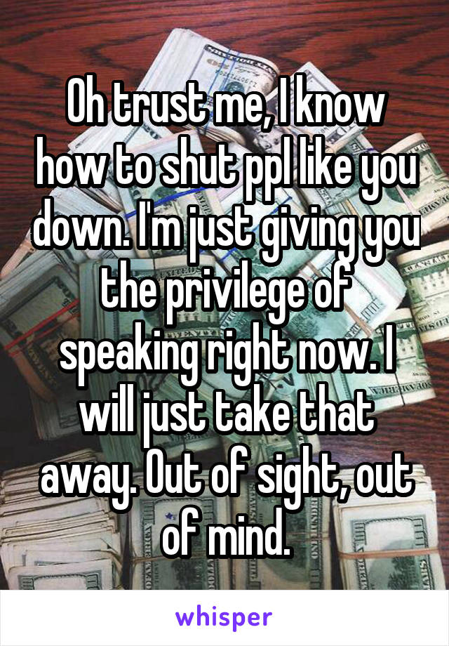 Oh trust me, I know how to shut ppl like you down. I'm just giving you the privilege of speaking right now. I will just take that away. Out of sight, out of mind.