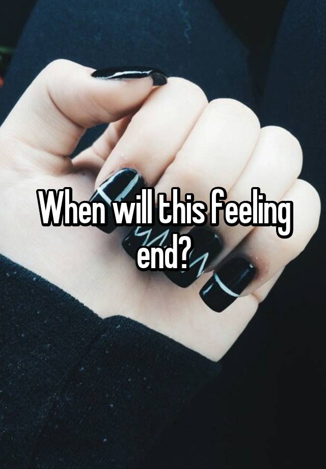 When will this feeling end?