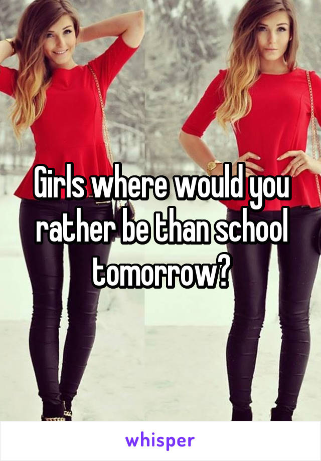 Girls where would you rather be than school tomorrow?