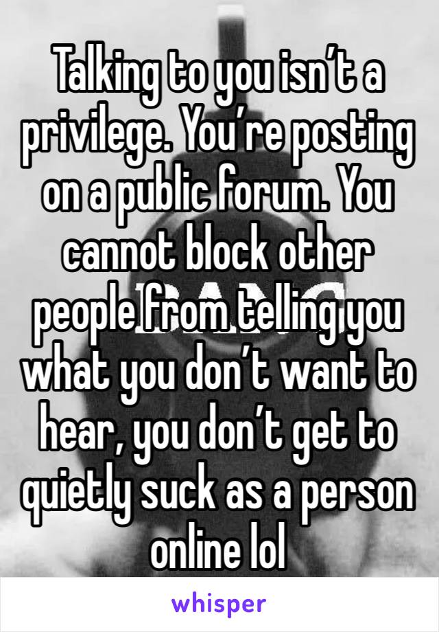 Talking to you isn’t a privilege. You’re posting on a public forum. You cannot block other people from telling you what you don’t want to hear, you don’t get to quietly suck as a person online lol