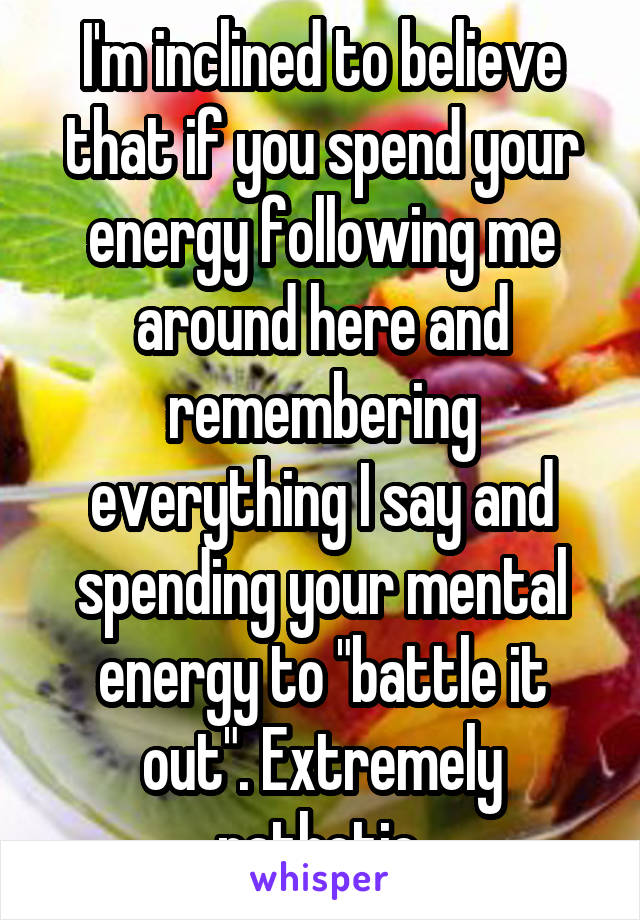 I'm inclined to believe that if you spend your energy following me around here and remembering everything I say and spending your mental energy to "battle it out". Extremely pathetic.