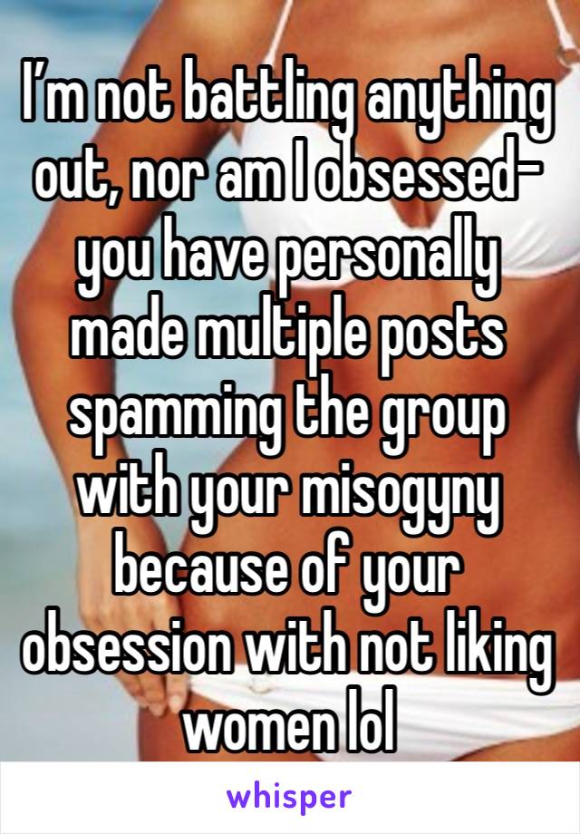 I’m not battling anything out, nor am I obsessed-you have personally made multiple posts spamming the group with your misogyny because of your obsession with not liking women lol