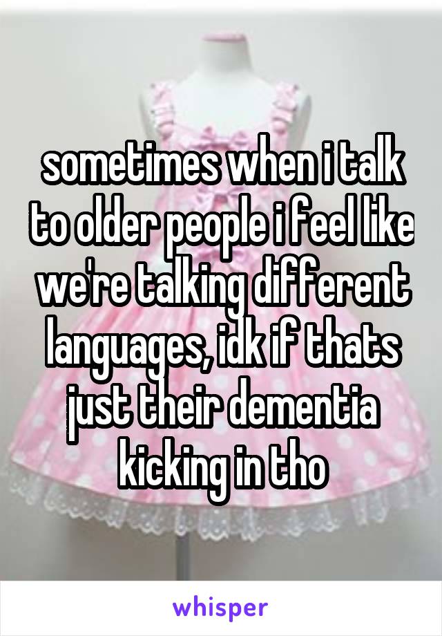 sometimes when i talk to older people i feel like we're talking different languages, idk if thats just their dementia kicking in tho