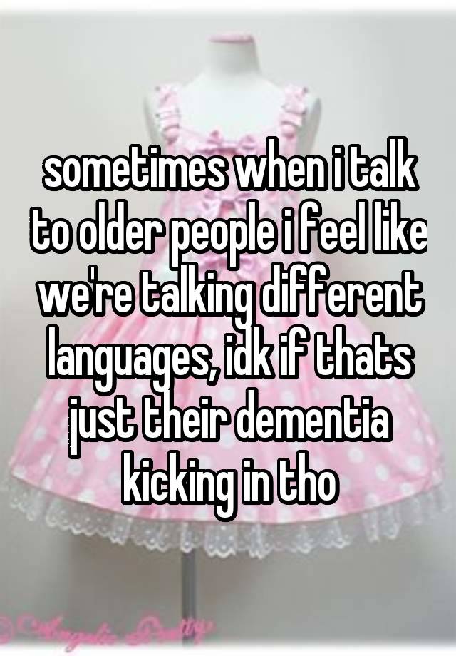 sometimes when i talk to older people i feel like we're talking different languages, idk if thats just their dementia kicking in tho