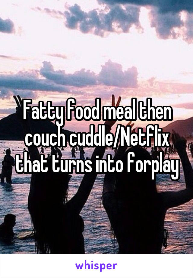 Fatty food meal then couch cuddle/Netflix that turns into forplay