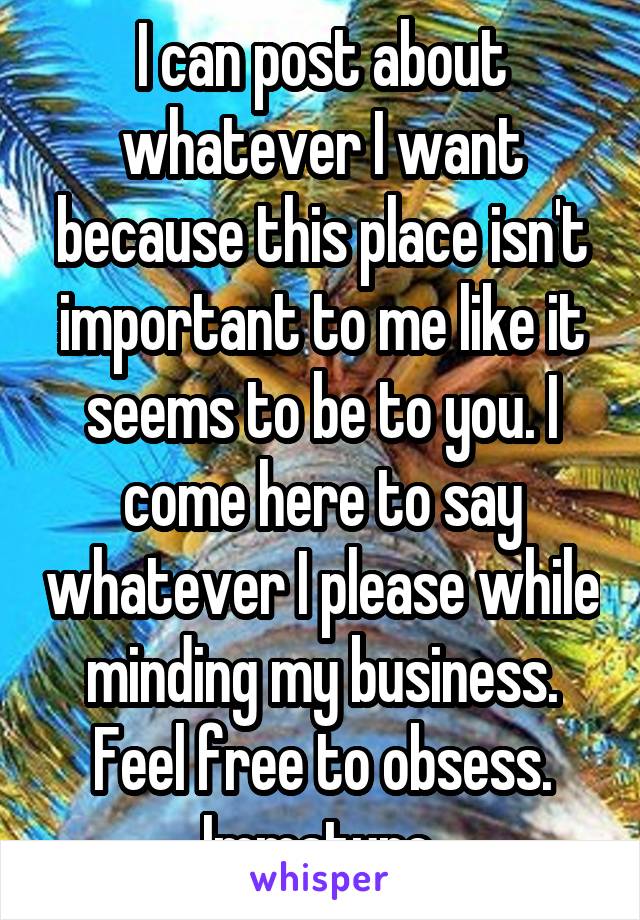 I can post about whatever I want because this place isn't important to me like it seems to be to you. I come here to say whatever I please while minding my business. Feel free to obsess. Immature.