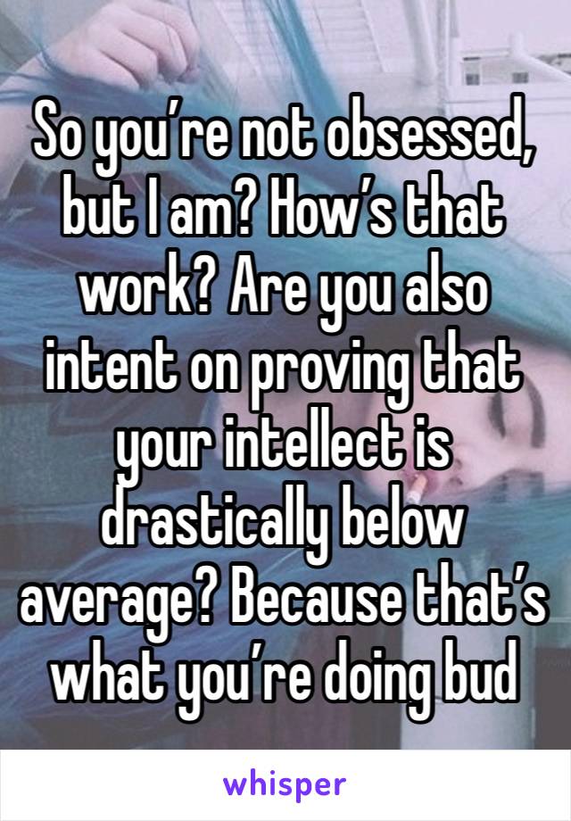 So you’re not obsessed, but I am? How’s that work? Are you also intent on proving that your intellect is drastically below average? Because that’s what you’re doing bud