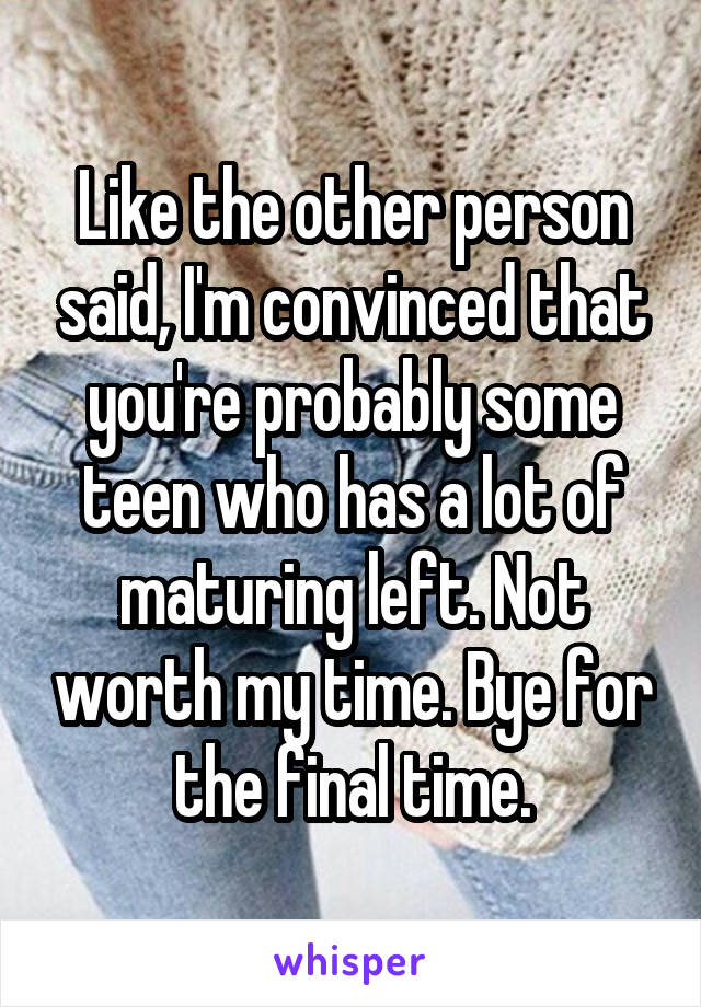 Like the other person said, I'm convinced that you're probably some teen who has a lot of maturing left. Not worth my time. Bye for the final time.