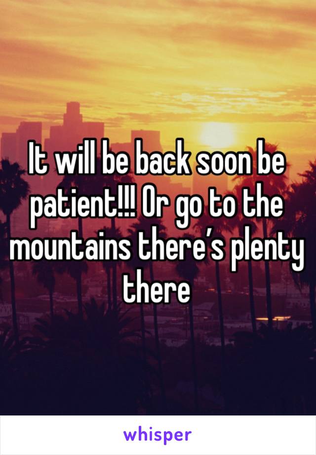 It will be back soon be patient!!! Or go to the mountains there’s plenty there