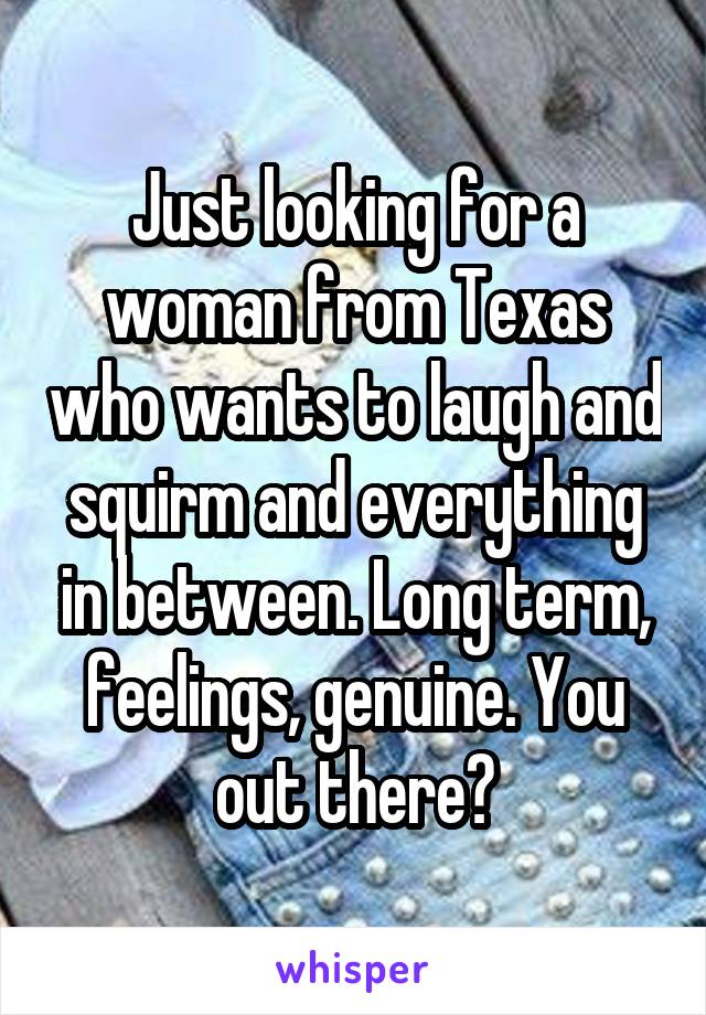 Just looking for a woman from Texas who wants to laugh and squirm and everything in between. Long term, feelings, genuine. You out there?